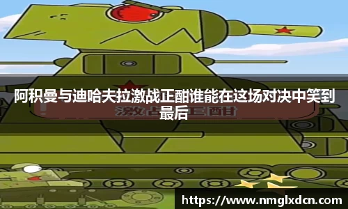 阿积曼与迪哈夫拉激战正酣谁能在这场对决中笑到最后